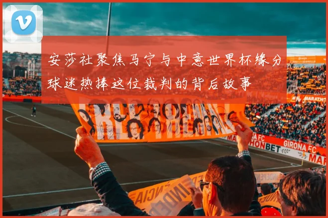 安莎社聚焦马宁与中意世界杯缘分球迷热捧这位裁判的背后故事