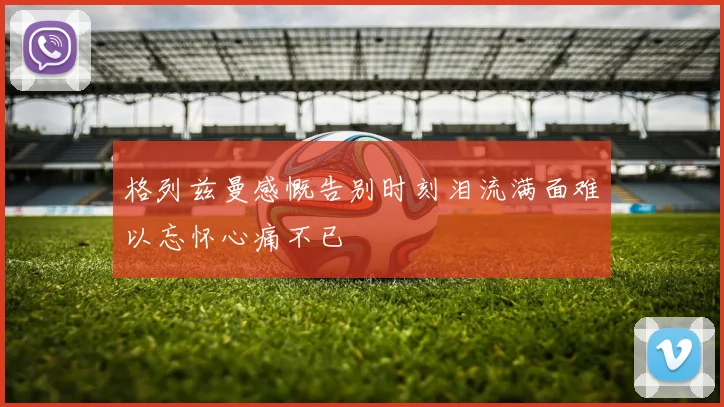 格列兹曼感慨告别时刻泪流满面难以忘怀心痛不已