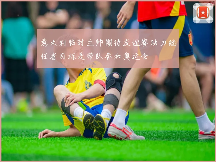 意大利临时主帅期待友谊赛助力继任者目标是带队参加奥运会