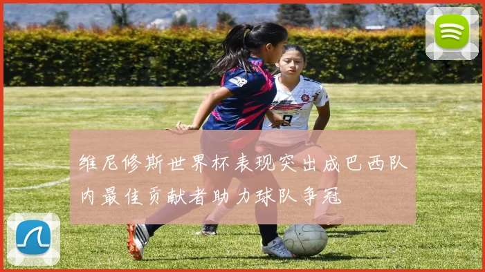 维尼修斯世界杯表现突出成巴西队内最佳贡献者助力球队争冠