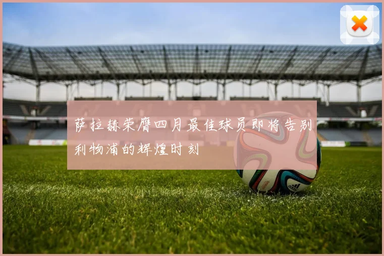 萨拉赫荣膺四月最佳球员即将告别利物浦的辉煌时刻