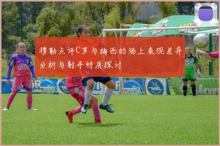穆勒点评C罗与梅西的场上表现差异分析与射手特质探讨