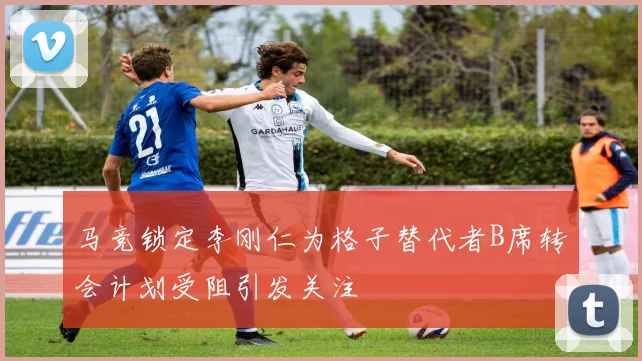 马竞锁定李刚仁为格子替代者B席转会计划受阻引发关注