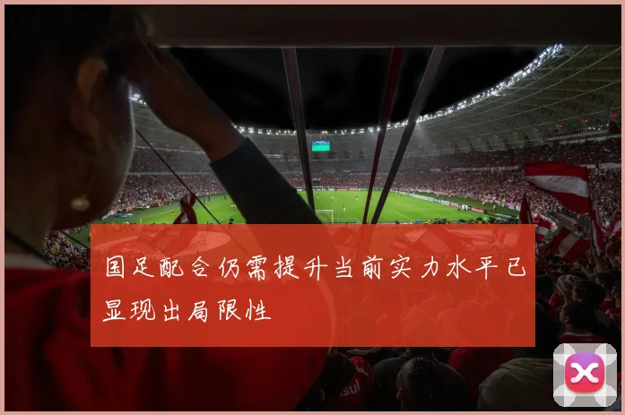国足配合仍需提升当前实力水平已显现出局限性