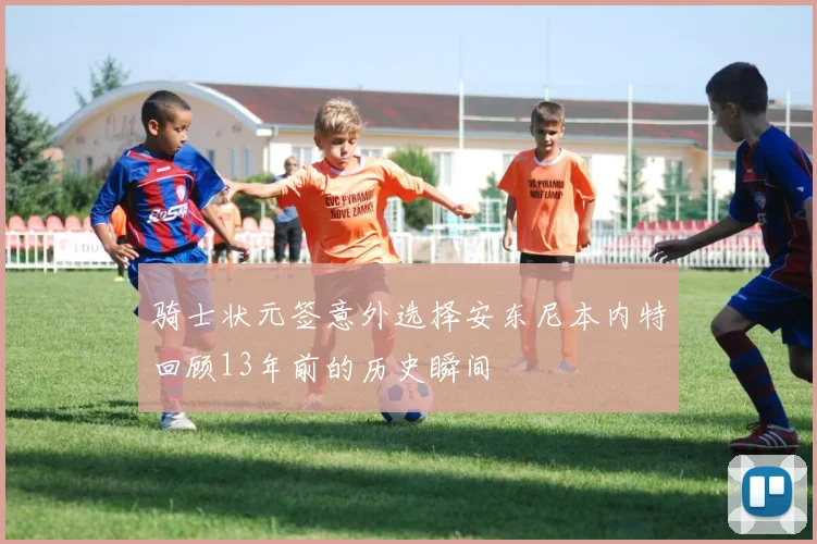 骑士状元签意外选择安东尼本内特回顾13年前的历史瞬间