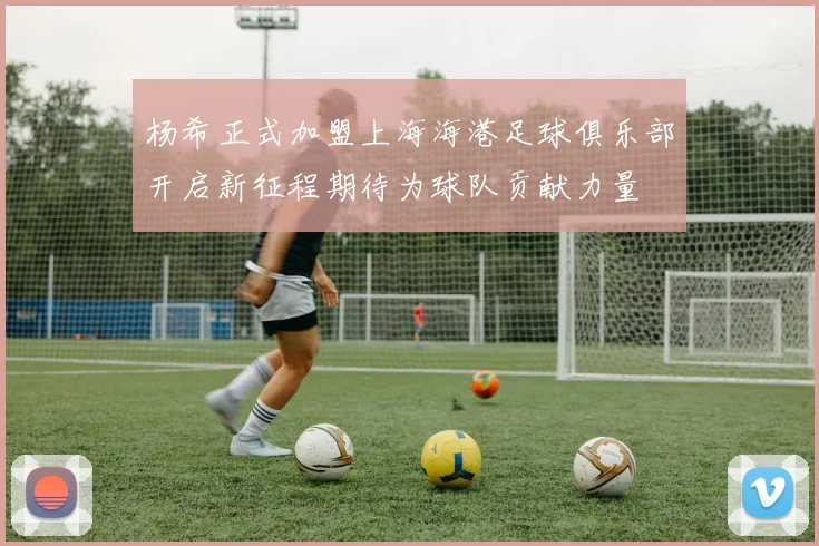 杨希正式加盟上海海港足球俱乐部开启新征程期待为球队贡献力量