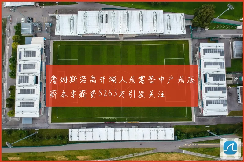詹姆斯若离开湖人或需签中产或底薪本季薪资5263万引发关注