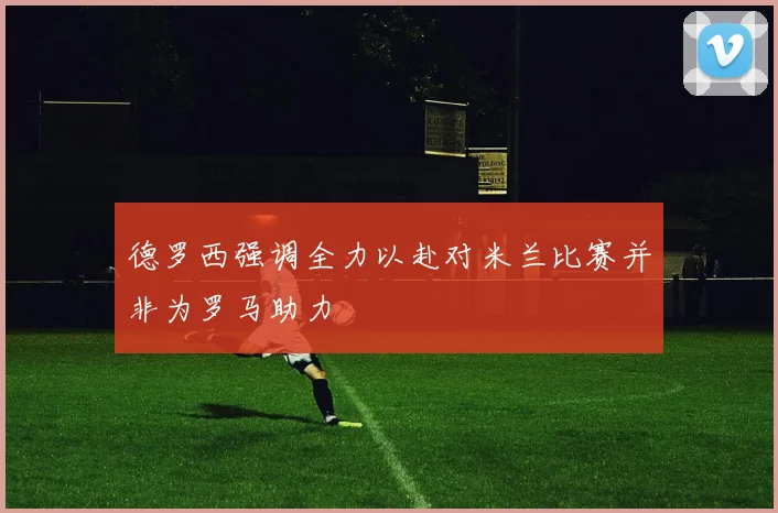 德罗西强调全力以赴对米兰比赛并非为罗马助力