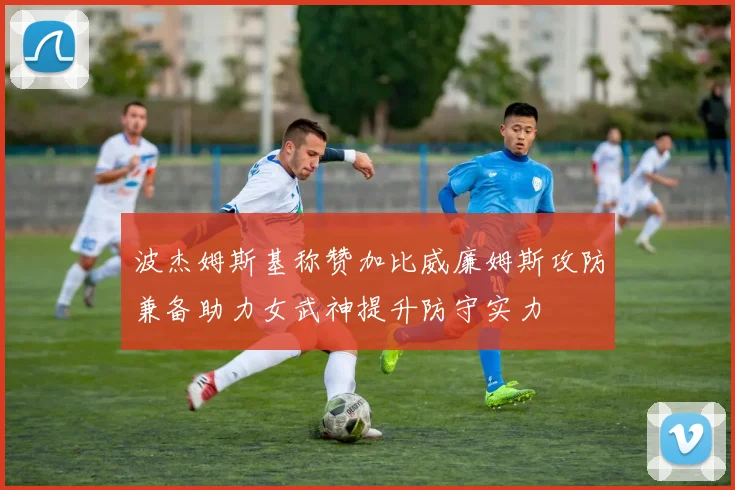 波杰姆斯基称赞加比威廉姆斯攻防兼备助力女武神提升防守实力