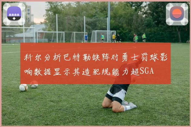 科尔分析巴特勒缺阵对勇士罚球影响数据显示其造犯规能力超SGA