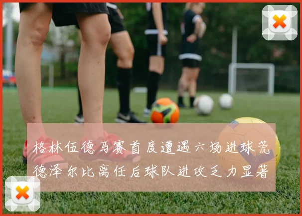 格林伍德马赛首度遭遇六场进球荒德泽尔比离任后球队进攻乏力显著
