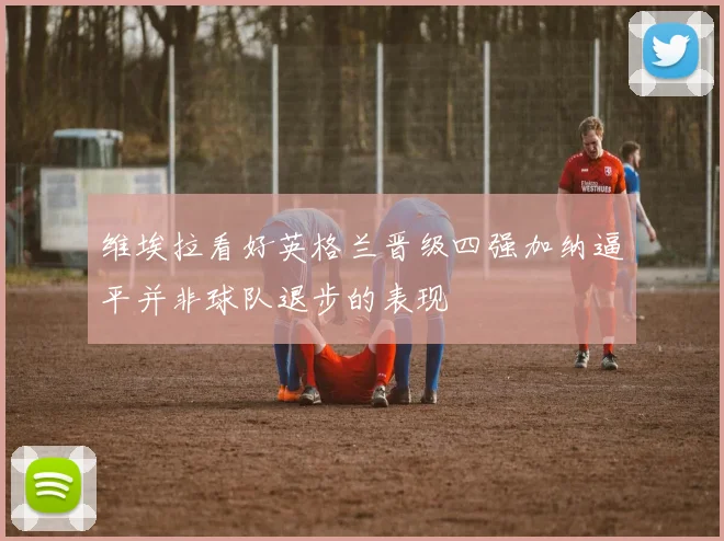 维埃拉看好英格兰晋级四强加纳逼平并非球队退步的表现