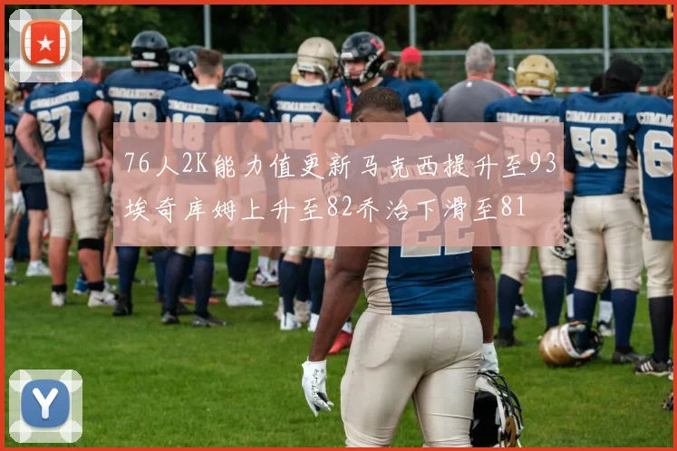 76人2K能力值更新马克西提升至93埃奇库姆上升至82乔治下滑至81