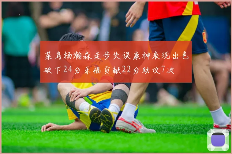 菜鸟杨瀚森走步失误康神表现出色砍下24分乐福贡献22分助攻7次
