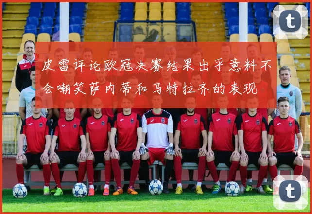 皮雷评论欧冠决赛结果出乎意料不会嘲笑萨内蒂和马特拉齐的表现