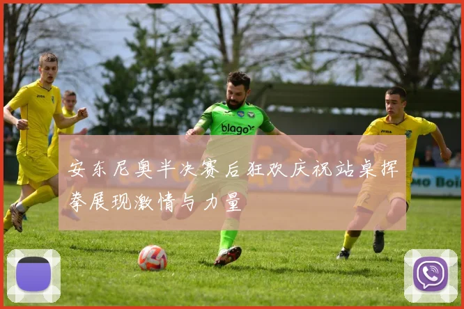 安东尼奥半决赛后狂欢庆祝站桌挥拳展现激情与力量
